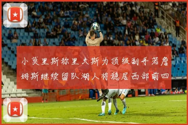 小莫里斯称里夫斯为顶级副手若詹姆斯继续留队湖人将稳居西部前四