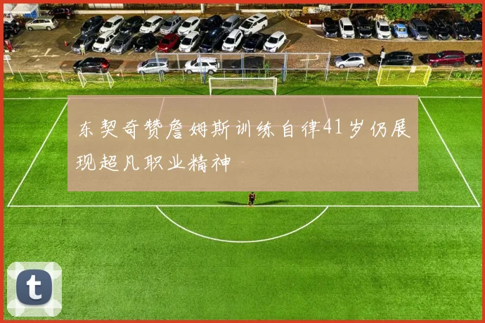 东契奇赞詹姆斯训练自律41岁仍展现超凡职业精神