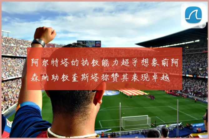 阿尔特塔的执教能力超乎想象前阿森纳助教奎斯塔称赞其表现卓越
