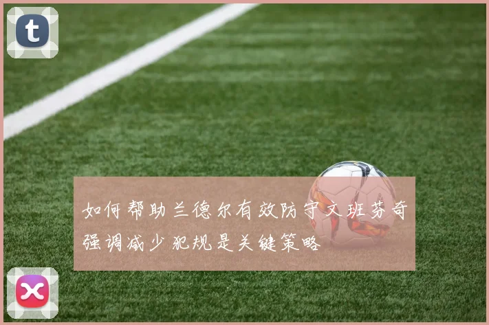如何帮助兰德尔有效防守文班芬奇强调减少犯规是关键策略