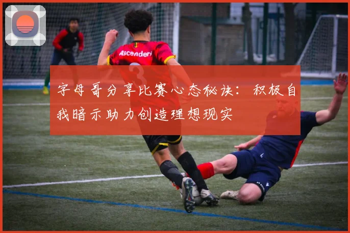 字母哥分享比赛心态秘诀：积极自我暗示助力创造理想现实