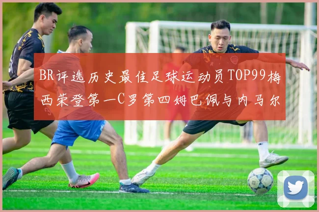 BR评选历史最佳足球运动员TOP99梅西荣登第一C罗第四姆巴佩与内马尔排名解析