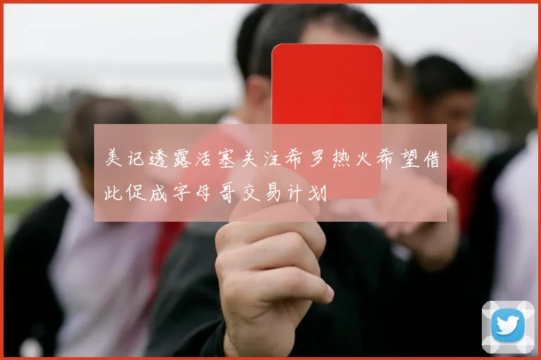 美记透露活塞关注希罗热火希望借此促成字母哥交易计划