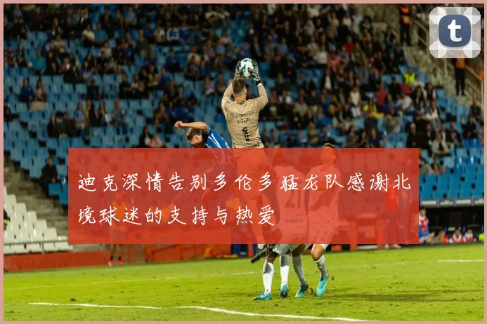 迪克深情告别多伦多猛龙队感谢北境球迷的支持与热爱