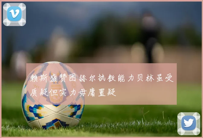 赖斯盛赞图赫尔执教能力贝林虽受质疑但实力毋庸置疑