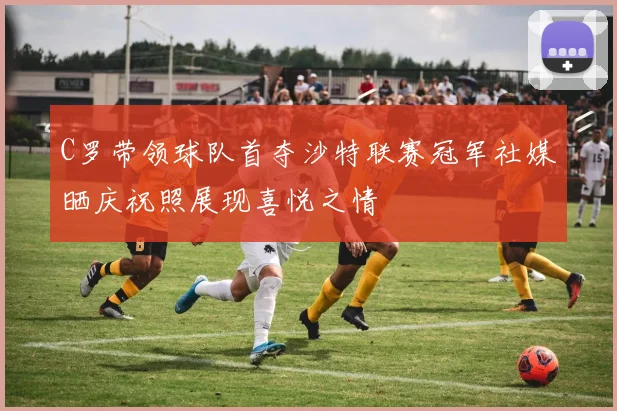 C罗带领球队首夺沙特联赛冠军社媒晒庆祝照展现喜悦之情