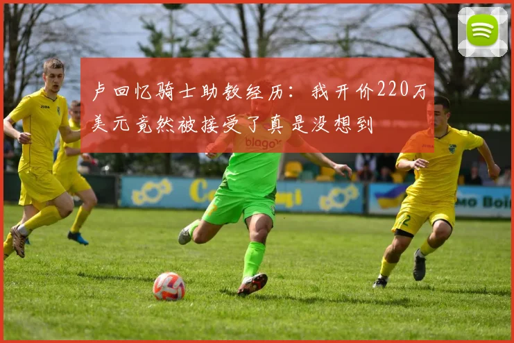 卢回忆骑士助教经历：我开价220万美元竟然被接受了真是没想到