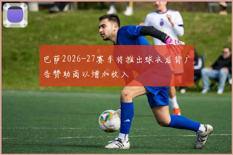 巴萨2026-27赛季将推出球衣后背广告赞助商以增加收入